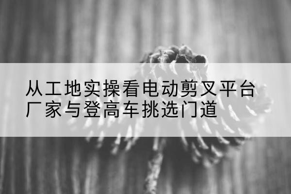 牡丹电动剪叉升降平台厂家-从工地实操看电动剪叉平台厂家与登高车挑选门道