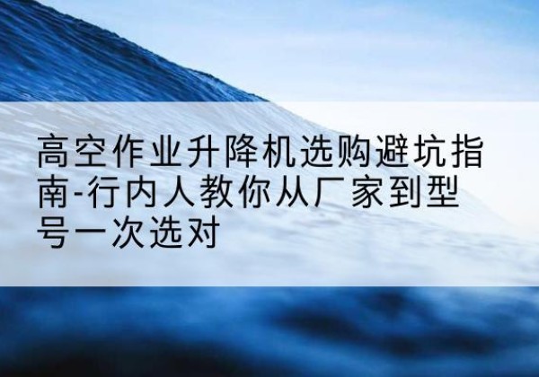 牡丹升降平台厂家-高空作业升降机选购避坑指南-行内人教你从厂家到型号一次选对