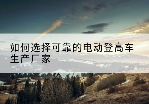 牡丹电动登高车厂家-如何选择可靠的电动登高车生产厂家