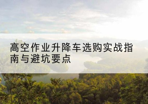 牡丹升降车怎么选-高空作业升降车选购实战指南与避坑要点