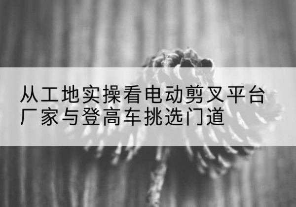 牡丹电动剪叉升降平台厂家-从工地实操看电动剪叉平台厂家与登高车挑选门道