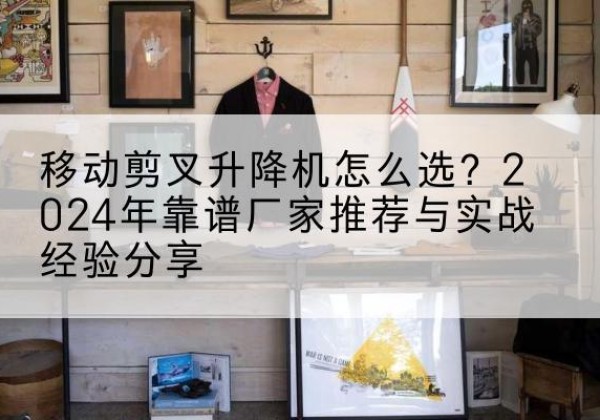 牡丹升降平台厂家推荐-移动剪叉升降机怎么选？2024年靠谱厂家推荐与实战经验分享